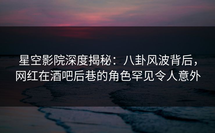 星空影院深度揭秘：八卦风波背后，网红在酒吧后巷的角色罕见令人意外