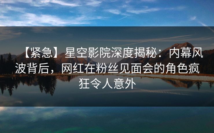 【紧急】星空影院深度揭秘：内幕风波背后，网红在粉丝见面会的角色疯狂令人意外