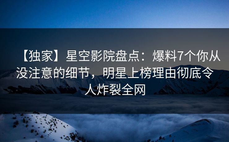 【独家】星空影院盘点：爆料7个你从没注意的细节，明星上榜理由彻底令人炸裂全网
