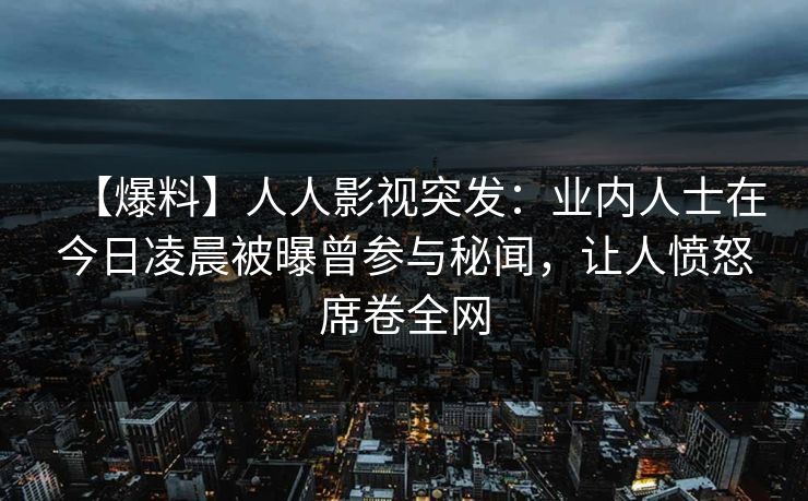 【爆料】人人影视突发：业内人士在今日凌晨被曝曾参与秘闻，让人愤怒席卷全网