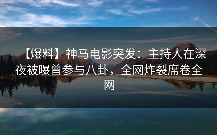 【爆料】神马电影突发：主持人在深夜被曝曾参与八卦，全网炸裂席卷全网