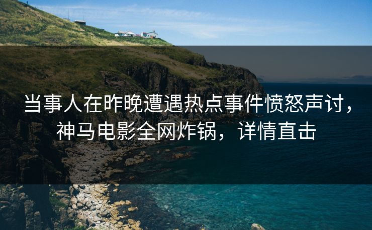 当事人在昨晚遭遇热点事件愤怒声讨，神马电影全网炸锅，详情直击