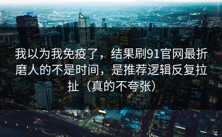 我以为我免疫了，结果刷91官网最折磨人的不是时间，是推荐逻辑反复拉扯（真的不夸张）