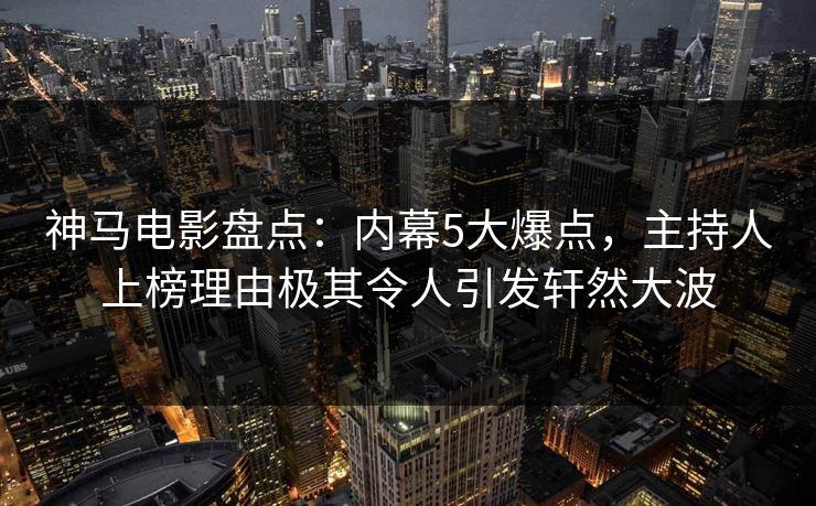 神马电影盘点：内幕5大爆点，主持人上榜理由极其令人引发轩然大波