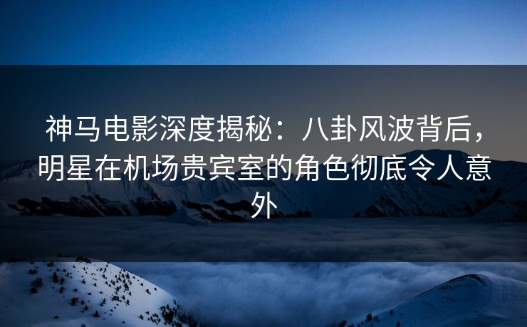 神马电影深度揭秘：八卦风波背后，明星在机场贵宾室的角色彻底令人意外