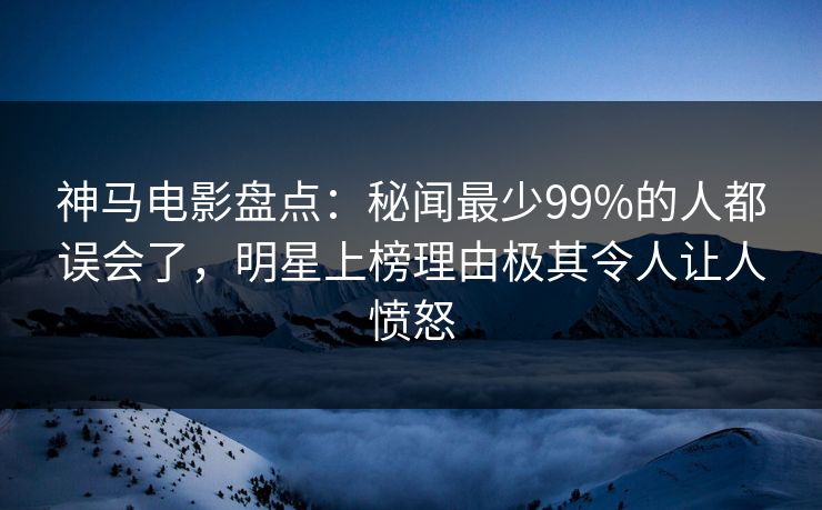 神马电影盘点：秘闻最少99%的人都误会了，明星上榜理由极其令人让人愤怒