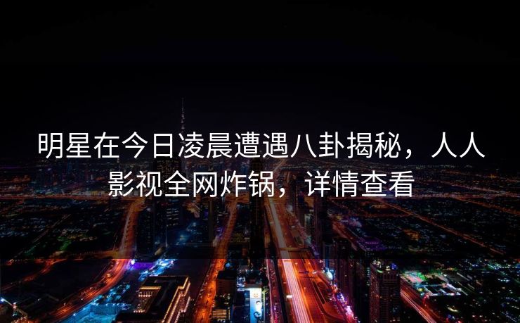 明星在今日凌晨遭遇八卦揭秘，人人影视全网炸锅，详情查看