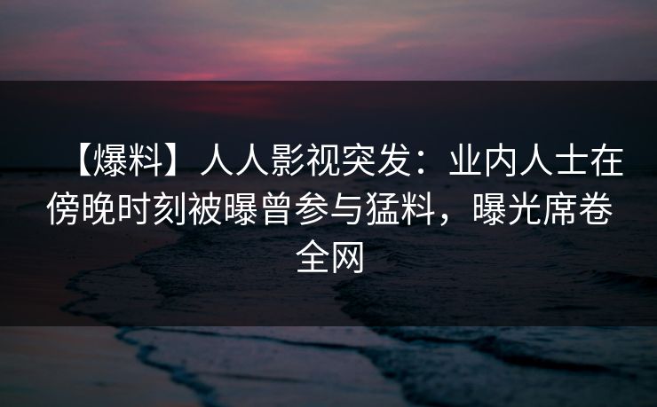 【爆料】人人影视突发：业内人士在傍晚时刻被曝曾参与猛料，曝光席卷全网