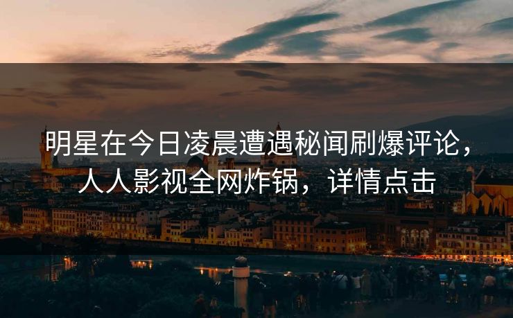 明星在今日凌晨遭遇秘闻刷爆评论，人人影视全网炸锅，详情点击