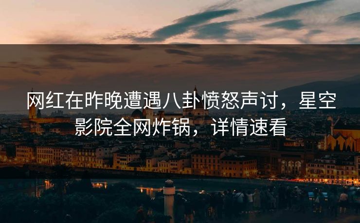 网红在昨晚遭遇八卦愤怒声讨，星空影院全网炸锅，详情速看