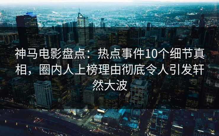 神马电影盘点：热点事件10个细节真相，圈内人上榜理由彻底令人引发轩然大波