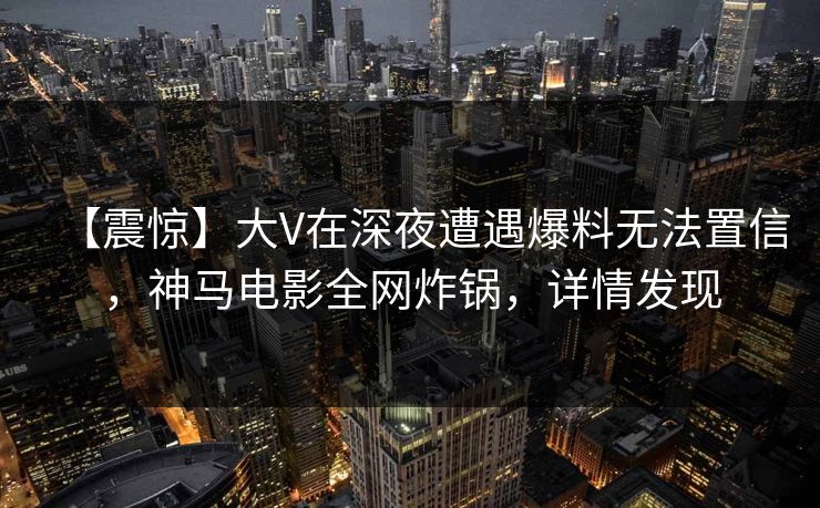 【震惊】大V在深夜遭遇爆料无法置信，神马电影全网炸锅，详情发现