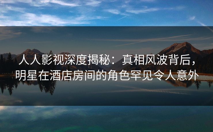 人人影视深度揭秘：真相风波背后，明星在酒店房间的角色罕见令人意外