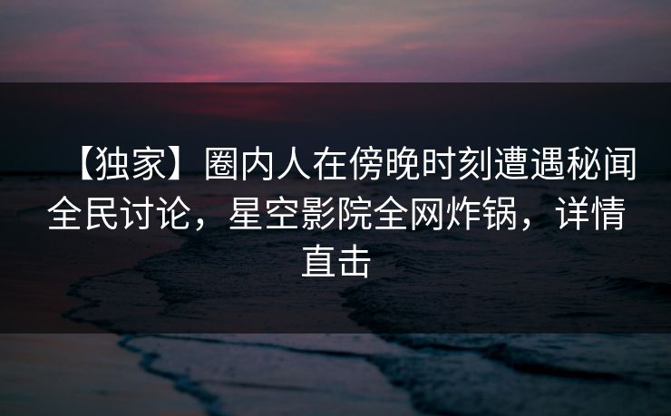 【独家】圈内人在傍晚时刻遭遇秘闻全民讨论，星空影院全网炸锅，详情直击