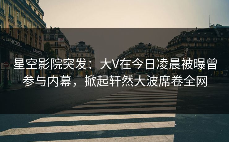 星空影院突发：大V在今日凌晨被曝曾参与内幕，掀起轩然大波席卷全网