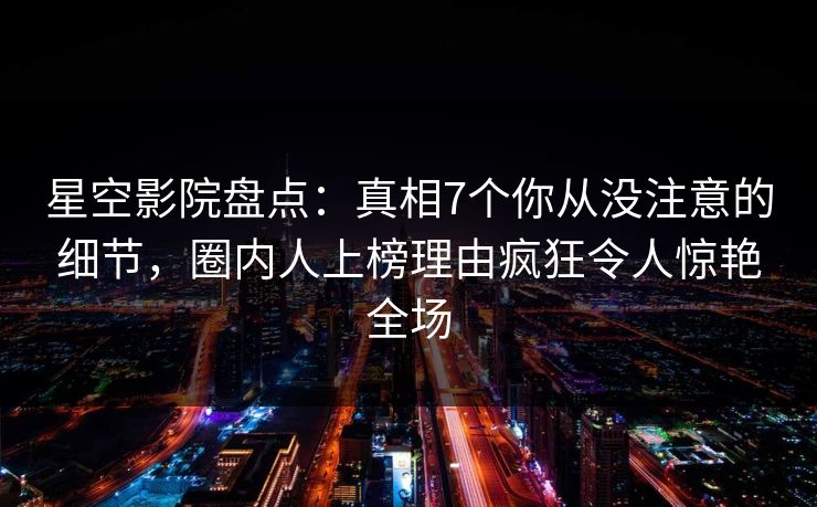 星空影院盘点：真相7个你从没注意的细节，圈内人上榜理由疯狂令人惊艳全场