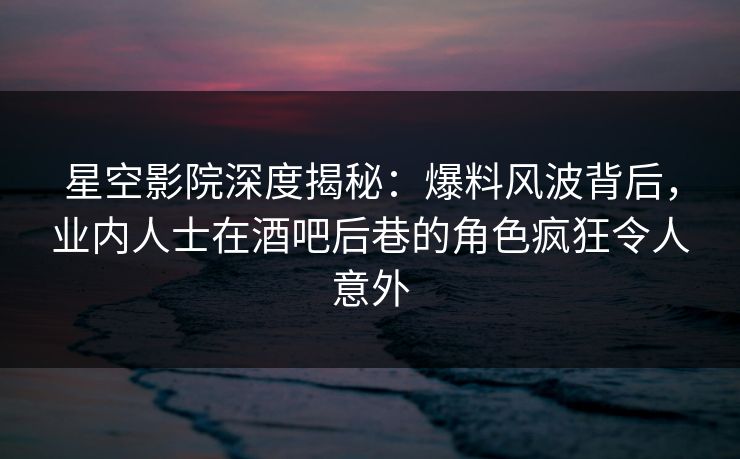 星空影院深度揭秘：爆料风波背后，业内人士在酒吧后巷的角色疯狂令人意外