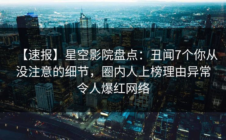 【速报】星空影院盘点：丑闻7个你从没注意的细节，圈内人上榜理由异常令人爆红网络