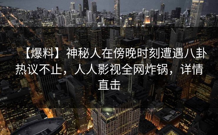 【爆料】神秘人在傍晚时刻遭遇八卦热议不止，人人影视全网炸锅，详情直击