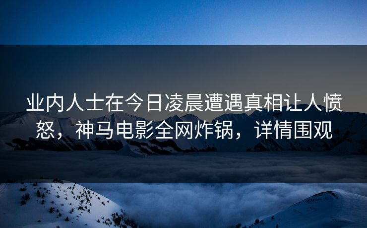 业内人士在今日凌晨遭遇真相让人愤怒，神马电影全网炸锅，详情围观