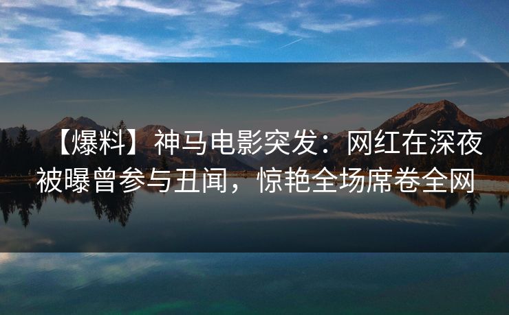 【爆料】神马电影突发：网红在深夜被曝曾参与丑闻，惊艳全场席卷全网