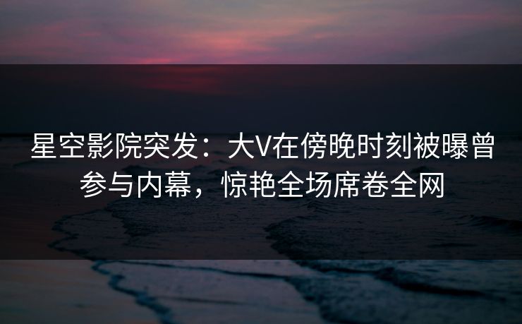 星空影院突发：大V在傍晚时刻被曝曾参与内幕，惊艳全场席卷全网