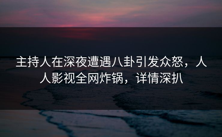 主持人在深夜遭遇八卦引发众怒，人人影视全网炸锅，详情深扒