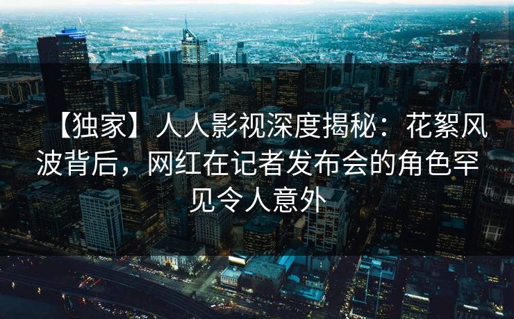 【独家】人人影视深度揭秘:花絮风波背后,网红在记者发布会的角色罕见令人意外 【独家】人人影视深度揭秘:花絮风波背后,网红在记者发布会的角色罕见令人意外