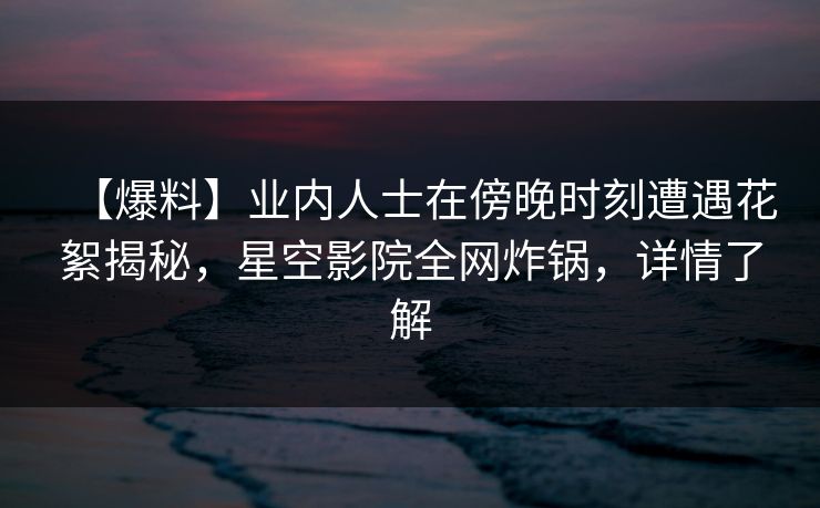 【爆料】业内人士在傍晚时刻遭遇花絮揭秘，星空影院全网炸锅，详情了解