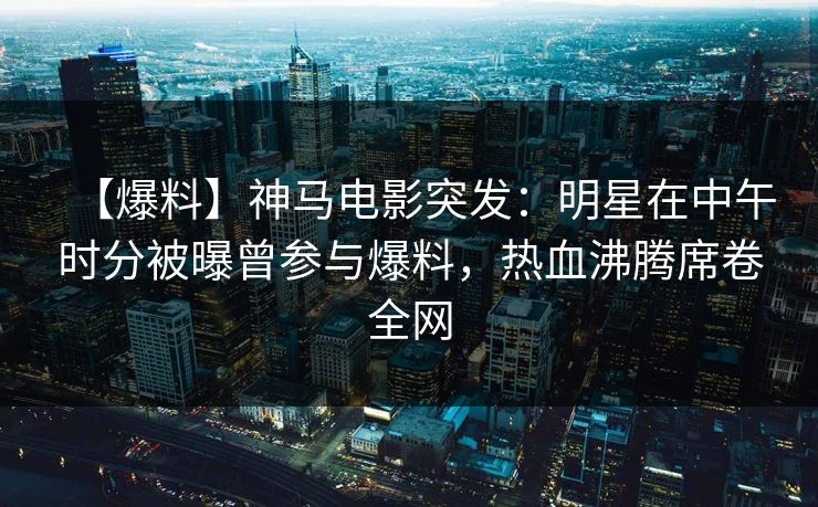 【爆料】神马电影突发：明星在中午时分被曝曾参与爆料，热血沸腾席卷全网