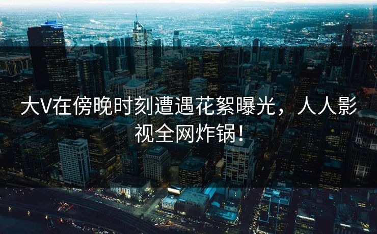 大V在傍晚时刻遭遇花絮曝光,人人影视全网炸锅! 大V在傍晚时刻遭遇花絮曝光,人人影视全网炸锅!