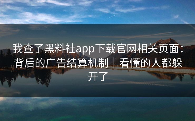 我查了黑料社app下载官网相关页面：背后的广告结算机制｜看懂的人都躲开了