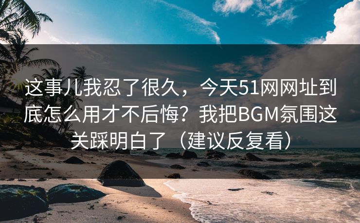 这事儿我忍了很久，今天51网网址到底怎么用才不后悔？我把BGM氛围这关踩明白了（建议反复看）