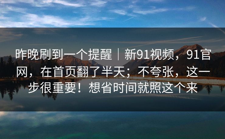 昨晚刷到一个提醒｜新91视频，91官网，在首页翻了半天；不夸张，这一步很重要！想省时间就照这个来