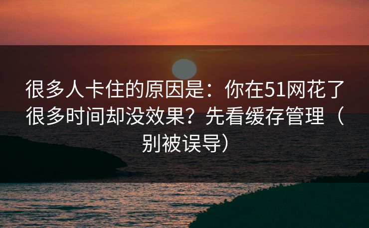 很多人卡住的原因是：你在51网花了很多时间却没效果？先看缓存管理（别被误导）
