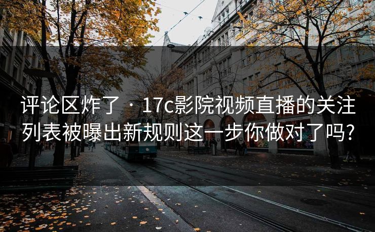 评论区炸了 · 17c影院视频直播的关注列表被曝出新规则这一步你做对了吗?