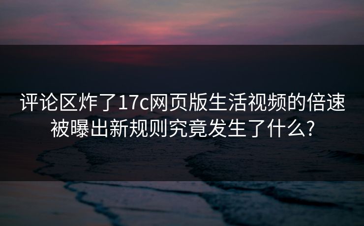 评论区炸了17c网页版生活视频的倍速被曝出新规则究竟发生了什么?
